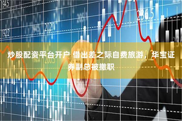 炒股配资平台开户 借出差之际自费旅游，华宝证券副总被撤职