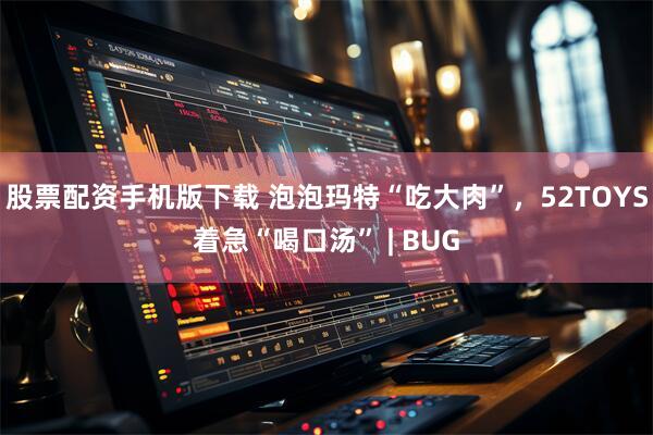 股票配资手机版下载 泡泡玛特“吃大肉”，52TOYS着急“喝口汤” | BUG