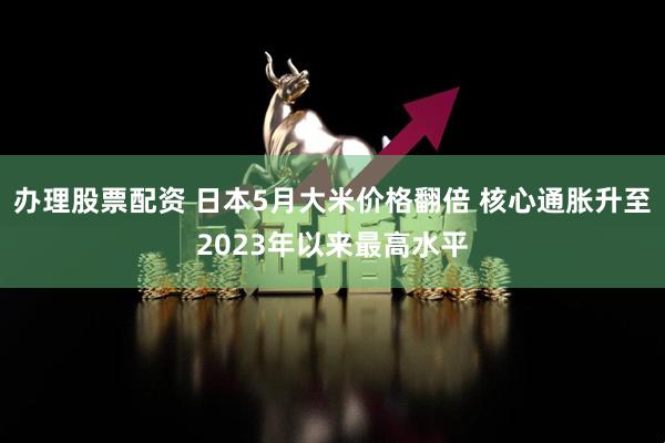 办理股票配资 日本5月大米价格翻倍 核心通胀升至2023年以来最高水平