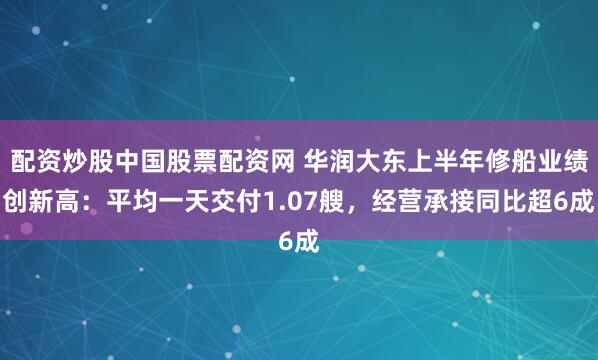 配资炒股中国股票配资网 华润大东上半年修船业绩创新高:平均一天交付1.07艘,经营承接同比超6成