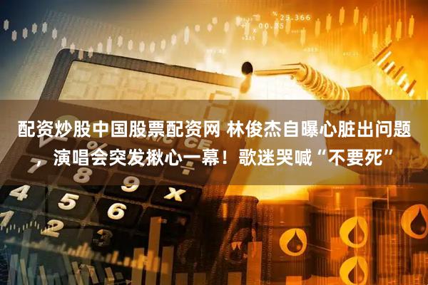配资炒股中国股票配资网 林俊杰自曝心脏出问题,演唱会突发揪心一幕!歌迷哭喊“不要死”