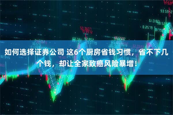 如何选择证券公司 这6个厨房省钱习惯，省不下几个钱，却让全家致癌风险暴增！