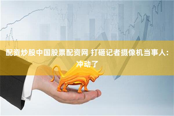 配资炒股中国股票配资网 打砸记者摄像机当事人:冲动了