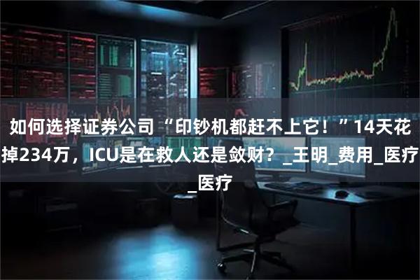 如何选择证券公司 “印钞机都赶不上它！”14天花掉234万，ICU是在救人还是敛财？_王明_费用_医疗