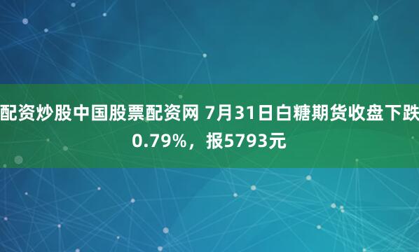 配资炒股中国股票配资网 7月31日白糖期货收盘下跌0.79%，报5793元