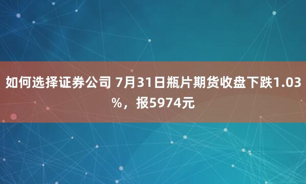 如何选择证券公司 7月31日瓶片期货收盘下跌1.03%，报5974元
