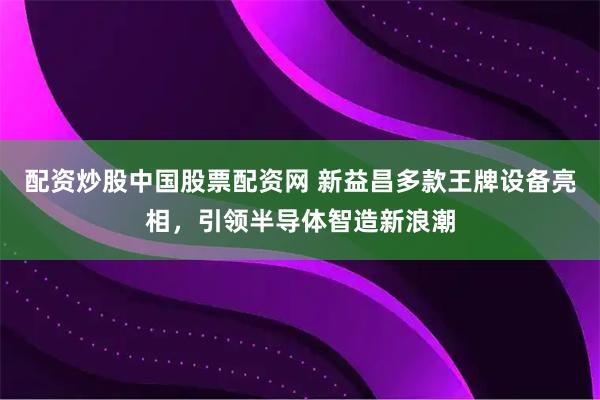配资炒股中国股票配资网 新益昌多款王牌设备亮相，引领半导体智造新浪潮