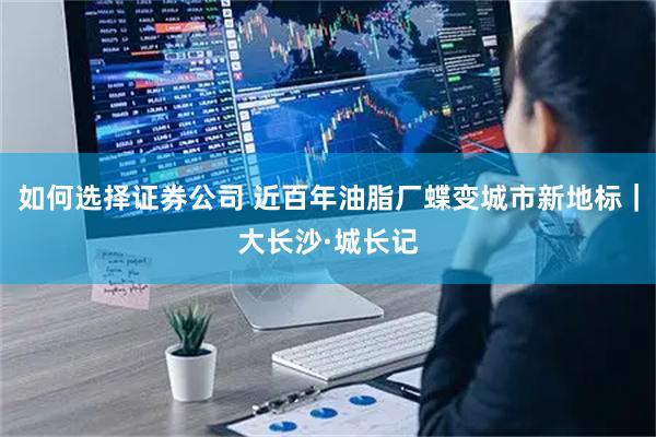 如何选择证券公司 近百年油脂厂蝶变城市新地标｜大长沙·城长记