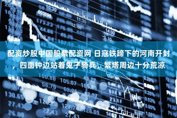 配资炒股中国股票配资网 日寇铁蹄下的河南开封，四面钟边站着鬼子骑兵，繁塔周边十分荒凉