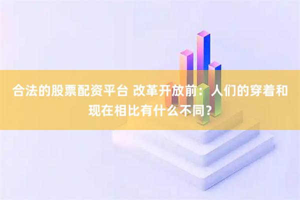 合法的股票配资平台 改革开放前：人们的穿着和现在相比有什么不同？